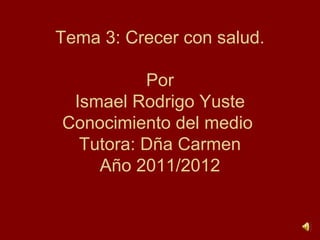 Tema 3: Crecer con salud.

          Por
 Ismael Rodrigo Yuste
Conocimiento del medio
  Tutora: Dña Carmen
    Año 2011/2012
 