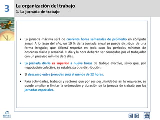 3 La organización del trabajo
1. La jornada de trabajo
• La jornada máxima será de cuarenta horas semanales de promedio en cómputo
anual. A lo largo del año, un 10 % de la jornada anual se puede distribuir de una
forma irregular, que deberá respetar en todo caso los periodos mínimos de
descanso diario y semanal. El día y la hora deberán ser conocidos por el trabajador
con un preaviso mínimo de 5 días.
• La jornada diaria es superior a nueve horas de trabajo efectivo, salvo que, por
negociación colectiva, se establezca otra distribución.
• El descanso entre jornadas será al menos de 12 horas.
• Para actividades, trabajos y sectores que por sus peculiaridades así lo requieran, se
puede ampliar o limitar la ordenación y duración de la jornada de trabajo son las
jornadas especiales.
 