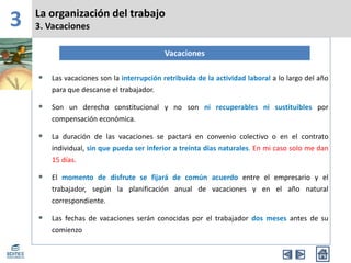 3 La organización del trabajo
3. Vacaciones
Vacaciones
• Las vacaciones son la interrupción retribuida de la actividad laboral a lo largo del año
para que descanse el trabajador.
• Son un derecho constitucional y no son ni recuperables ni sustituibles por
compensación económica.
• La duración de las vacaciones se pactará en convenio colectivo o en el contrato
individual, sin que pueda ser inferior a treinta días naturales. En mi caso solo me dan
15 días.
• El momento de disfrute se fijará de común acuerdo entre el empresario y el
trabajador, según la planificación anual de vacaciones y en el año natural
correspondiente.
• Las fechas de vacaciones serán conocidas por el trabajador dos meses antes de su
comienzo
 