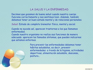 LA SALUD Y LA ENFERMEDAD 
Decimos que gozamos de buena salud cuando nuestro cuerpo 
funciona correctamente y nos sentimos bien. Además, también 
debemos tener un buen estado mental y de relaciones personales. 
Salud: Estado de completo bienestar físico, mental y social. 
Cuando no sucede así, aparecen trastornos a los que llamamos 
enfermedad. 
Cuando nuestro organismo no realiza sus funciones de manera 
adecuada aparecen los llamados síntomas, que pueden indicarnos 
que estamos enfermos. 
Para prevenir las enfermedades debemos tener 
hábitos saludables, es decir, prevenir 
enfermedades a través de la higiene, actividades 
deportivas, alimentación saludable, descanso, 
postura… 
 