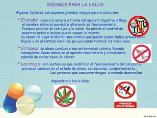 RIESGOS PARA LA SALUD 
Algunos factores que suponen grandes riesgos para la salud son: 
* El alcohol: pasa a la sangre a través del aparato digestivo y llega 
al cerebro sobre el que actúa alterando su funcionamiento. 
Produce pérdida de reflejos y/o visión. Se pierde el control de 
nuestros actos e incluso puede causar la muerte. 
Su abuso de lugar al alcoholismo crónico que puede causar daños graves en el 
hígado y en el sistema nervioso perjudicando también las relaciones. 
* El tabaco: su abuso conduce a una enfermedad crónica llamada 
tabaquismo. Causa danos en el aparato respiratorio y circulatorio 
además de varios tipos de cáncer. 
* Las drogas: son sustancias que modifican el funcionamiento del cerebro y 
provocan cambios en el estado de ánimo, sensaciones, comportamiento… 
Las personas que consumen drogas, a menudo desarrollan 
dependencia hacia ellas. 
 