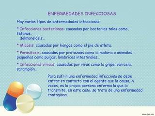 ENFERMEDADES INFECCIOSAS 
Hay varios tipos de enfermedades infecciosas: 
* Infecciones bacterianas: causadas por bacterias tales como, 
tétanos, 
salmonelosis… 
* Micosis: causadas por hongos como el pie de atleta. 
* Parasitosis: causadas por protozoos como la malaria o animales 
pequeños como pulgas, lombrices intestinales… 
* Infecciones víricas: causadas por virus como la gripe, varicela, 
sarampión… 
Para sufrir una enfermedad infecciosa se debe 
entrar en contacto con el agente que la causa. A 
veces, es la propia persona enferma la que la 
transmite, en este caso, se trata de una enfermedad 
contagiosa. 
 