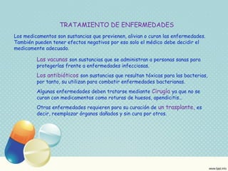 TRATAMIENTO DE ENFERMEDADES 
Los medicamentos son sustancias que previenen, alivian o curan las enfermedades. 
También pueden tener efectos negativos por eso solo el médico debe decidir el 
medicamente adecuado. 
Las vacunas son sustancias que se administran a personas sanas para 
protegerlas frente a enfermedades infecciosas. 
Los antibióticos son sustancias que resultan tóxicas para las bacterias, 
por tanto, su utilizan para combatir enfermedades bacterianas. 
Algunas enfermedades deben tratarse mediante Cirugía ya que no se 
curan con medicamentos como roturas de huesos, apendicitis… 
Otras enfermedades requieren para su curación de un trasplante, es 
decir, reemplazar órganos dañados y sin cura por otros. 
 