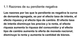 1.1 Razones de su pendiente negativa
Las razones por las que la pendiente es negativa la curva
de demanda agregada, es por el efecto tasa de interés, el
efecto riqueza y el efecto tipo de cambio. El efecto tasa
de interés disminuye los precios y la renta, el efecto
riqueza aumenta la riqueza del consumidor y el efecto
tipo de cambio aumenta la oferta de moneda nacional,
disminuye la renta y aumenta la cantidad de bienes.
 