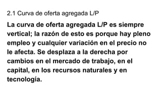 2.1 Curva de oferta agregada L/P
La curva de oferta agregada L/P es siempre
vertical; la razón de esto es porque hay pleno
empleo y cualquier variación en el precio no
le afecta. Se desplaza a la derecha por
cambios en el mercado de trabajo, en el
capital, en los recursos naturales y en
tecnología.
 