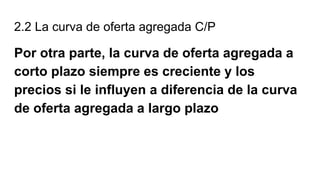2.2 La curva de oferta agregada C/P
Por otra parte, la curva de oferta agregada a
corto plazo siempre es creciente y los
precios si le influyen a diferencia de la curva
de oferta agregada a largo plazo
 