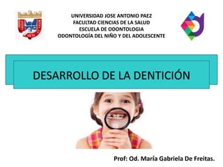 DESARROLLO DE LA DENTICIÓN
UNIVERSIDAD JOSE ANTONIO PAEZ
FACULTAD CIENCIAS DE LA SALUD
ESCUELA DE ODONTOLOGIA
ODONTOLOGÍA DEL NIÑO Y DEL ADOLESCENTE
Prof: Od. María Gabriela De Freitas.
 