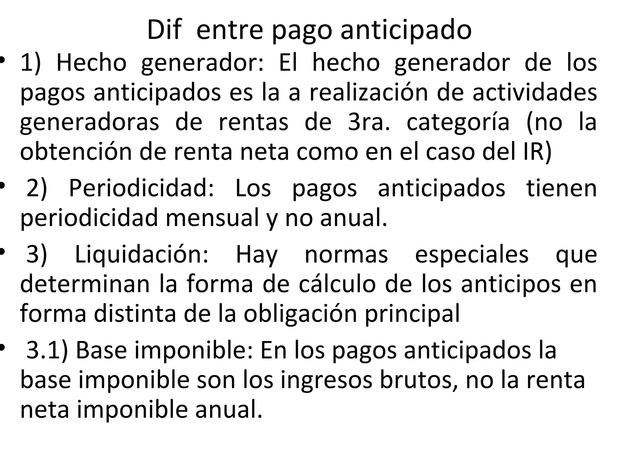 Dif entre pago anticipado
• 1) Hecho generador: El hecho generador de los
  pagos anticipados es la a realización de actividades
  generadoras de rentas de 3ra. categoría (no la
  obtención de renta neta como en el caso del IR)
• 2) Periodicidad: Los pagos anticipados tienen
  periodicidad mensual y no anual.
• 3) Liquidación: Hay normas especiales que
  determinan la forma de cálculo de los anticipos en
  forma distinta de la obligación principal
• 3.1) Base imponible: En los pagos anticipados la
  base imponible son los ingresos brutos, no la renta
  neta imponible anual.
 