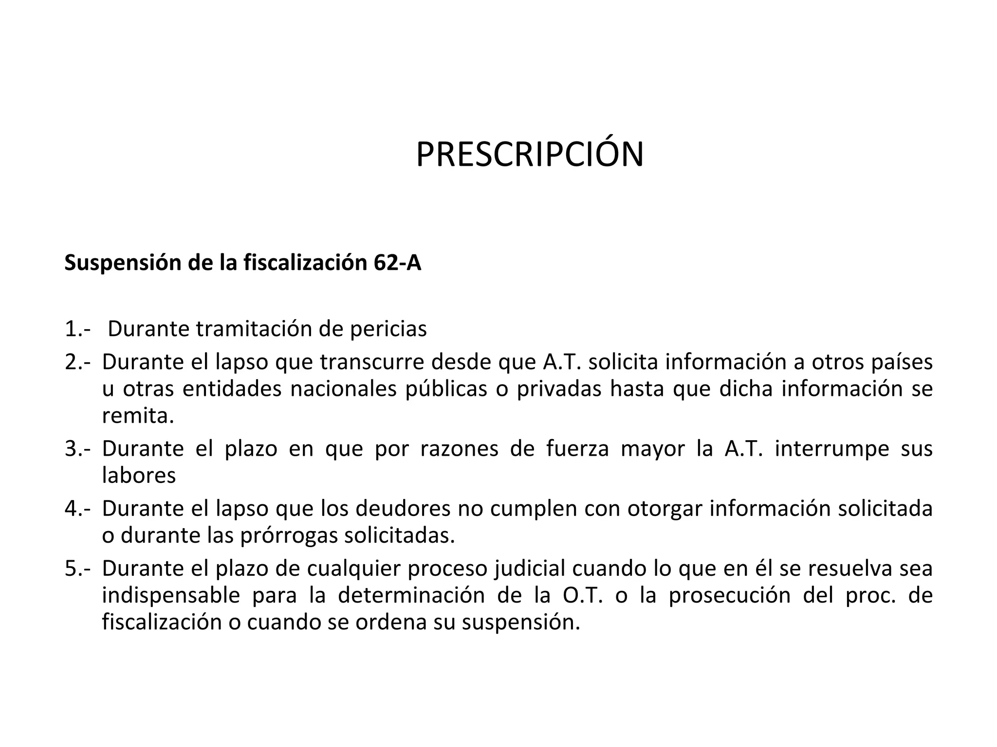 PRESCRIPCIÓN

Suspensión de la fiscalización 62-A

1.- Durante tramitación de pericias
2.- Durante el lapso que transcurre desde que A.T. solicita información a otros países
    u otras entidades nacionales públicas o privadas hasta que dicha información se
    remita.
3.- Durante el plazo en que por razones de fuerza mayor la A.T. interrumpe sus
    labores
4.- Durante el lapso que los deudores no cumplen con otorgar información solicitada
    o durante las prórrogas solicitadas.
5.- Durante el plazo de cualquier proceso judicial cuando lo que en él se resuelva sea
    indispensable para la determinación de la O.T. o la prosecución del proc. de
    fiscalización o cuando se ordena su suspensión.
 