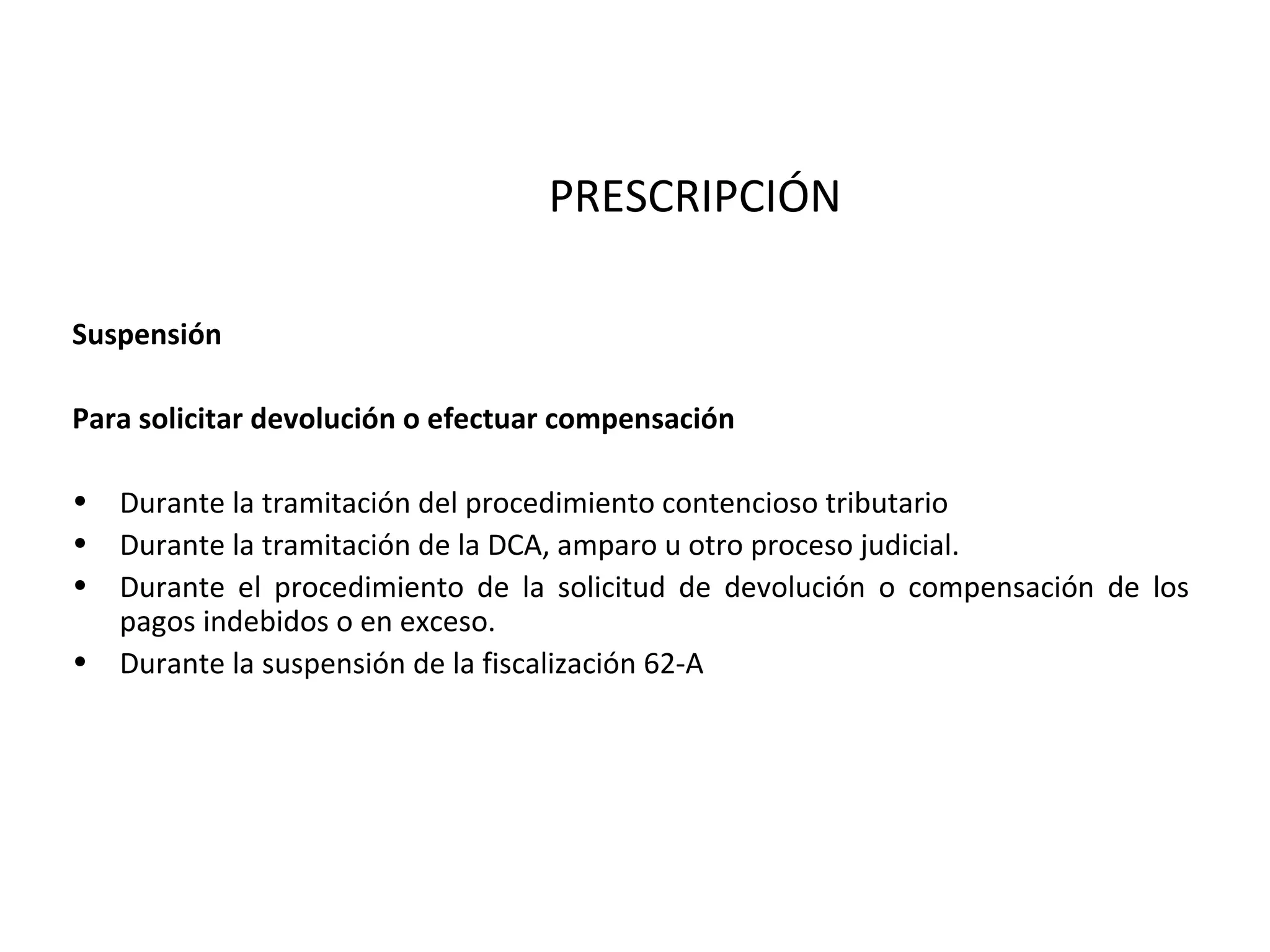 PRESCRIPCIÓN

Suspensión

Para solicitar devolución o efectuar compensación

• Durante la tramitación del procedimiento contencioso tributario
• Durante la tramitación de la DCA, amparo u otro proceso judicial.
• Durante el procedimiento de la solicitud de devolución o compensación de los
  pagos indebidos o en exceso.
• Durante la suspensión de la fiscalización 62-A
 