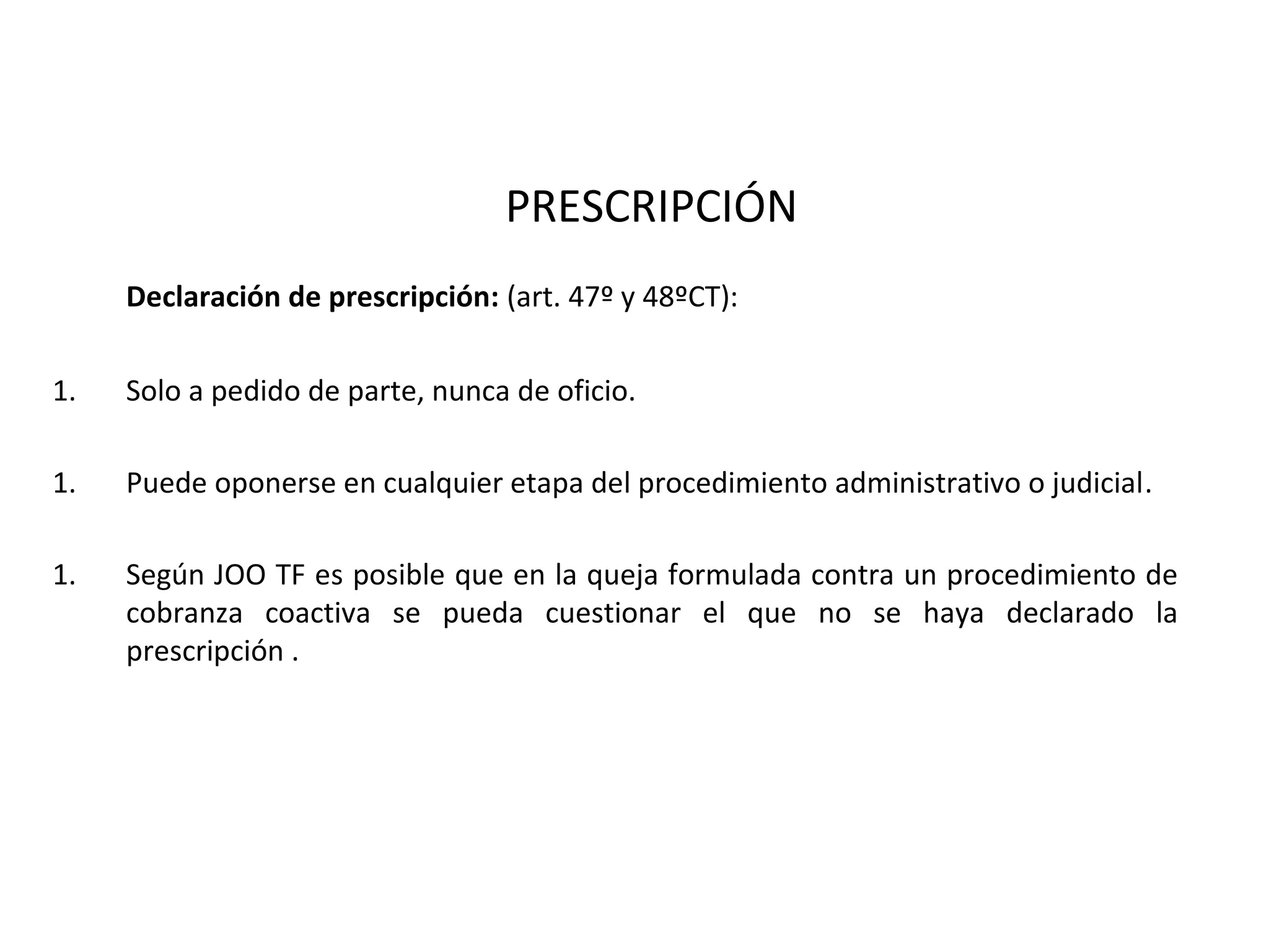 PRESCRIPCIÓN
     Declaración de prescripción: (art. 47º y 48ºCT):

1.   Solo a pedido de parte, nunca de oficio.

1.   Puede oponerse en cualquier etapa del procedimiento administrativo o judicial.

1.   Según JOO TF es posible que en la queja formulada contra un procedimiento de
     cobranza coactiva se pueda cuestionar el que no se haya declarado la
     prescripción .
 