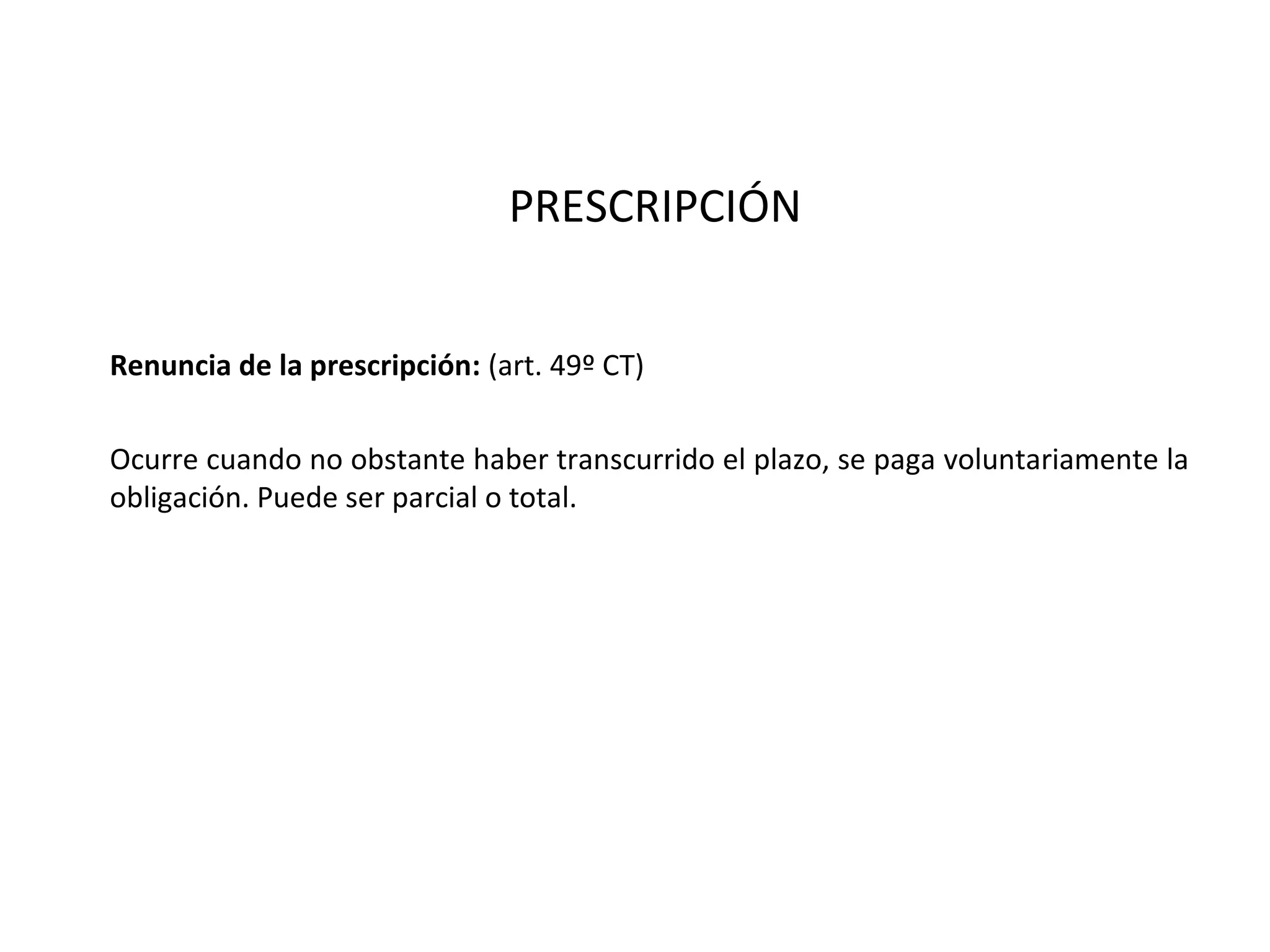 PRESCRIPCIÓN


Renuncia de la prescripción: (art. 49º CT)

Ocurre cuando no obstante haber transcurrido el plazo, se paga voluntariamente la
obligación. Puede ser parcial o total.
 