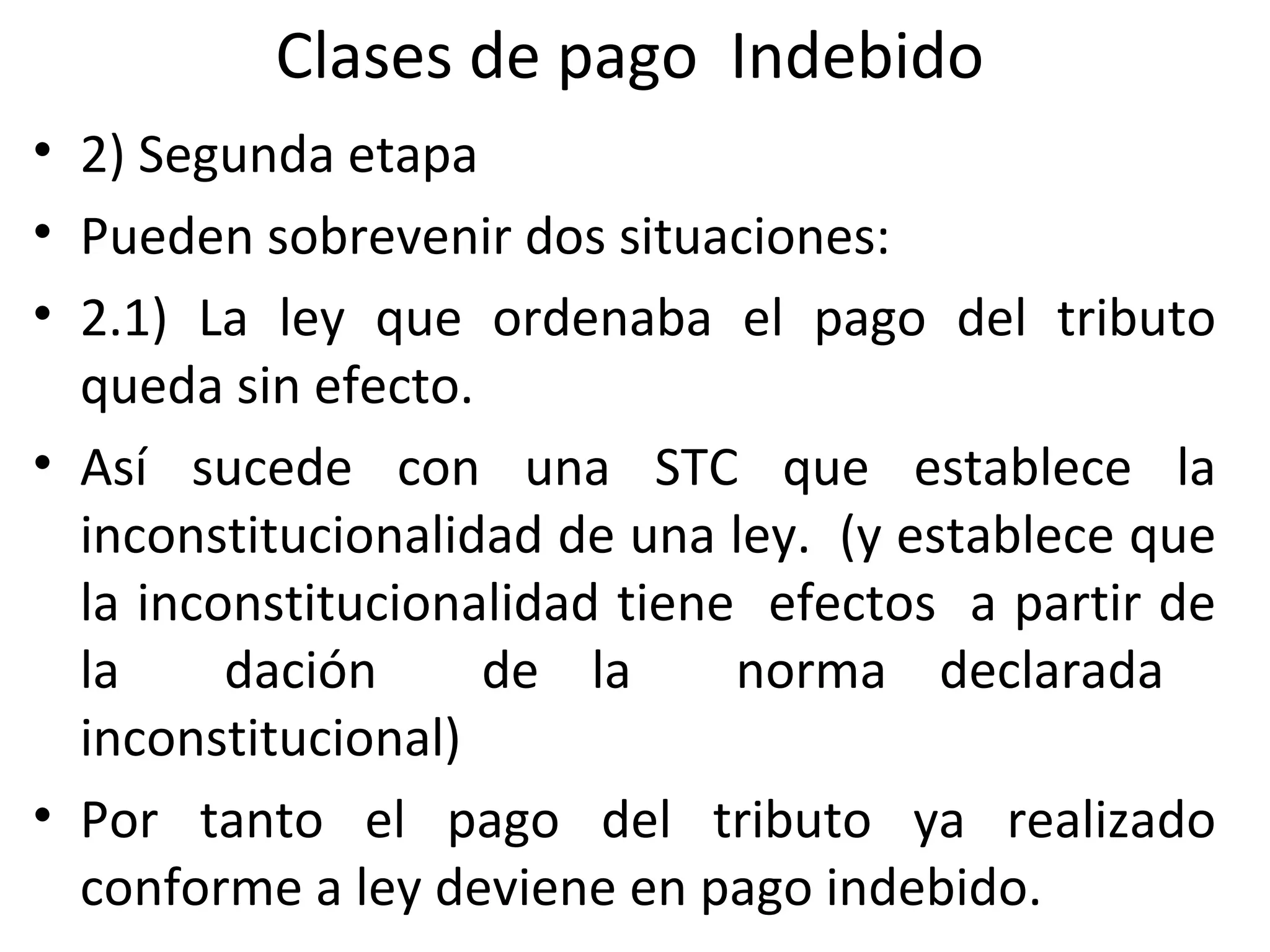 Clases de pago Indebido
• 2) Segunda etapa
• Pueden sobrevenir dos situaciones:
• 2.1) La ley que ordenaba el pago del tributo
  queda sin efecto.
• Así sucede con una STC que establece la
  inconstitucionalidad de una ley. (y establece que
  la inconstitucionalidad tiene efectos a partir de
  la     dación     de la      norma declarada
  inconstitucional)
• Por tanto el pago del tributo ya realizado
  conforme a ley deviene en pago indebido.
 
