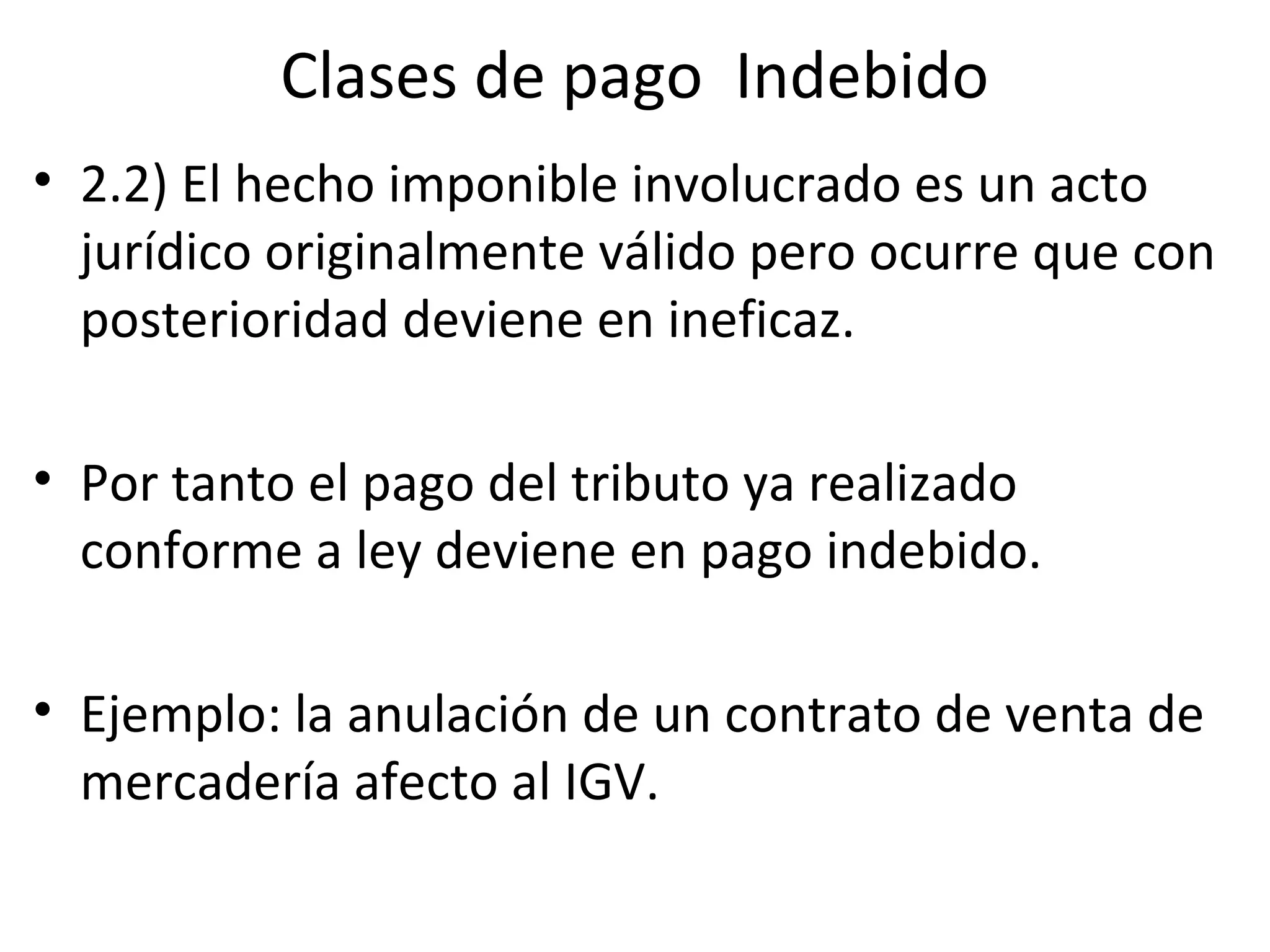 Clases de pago Indebido
• 2.2) El hecho imponible involucrado es un acto
  jurídico originalmente válido pero ocurre que con
  posterioridad deviene en ineficaz.

• Por tanto el pago del tributo ya realizado
  conforme a ley deviene en pago indebido.

• Ejemplo: la anulación de un contrato de venta de
  mercadería afecto al IGV.
 