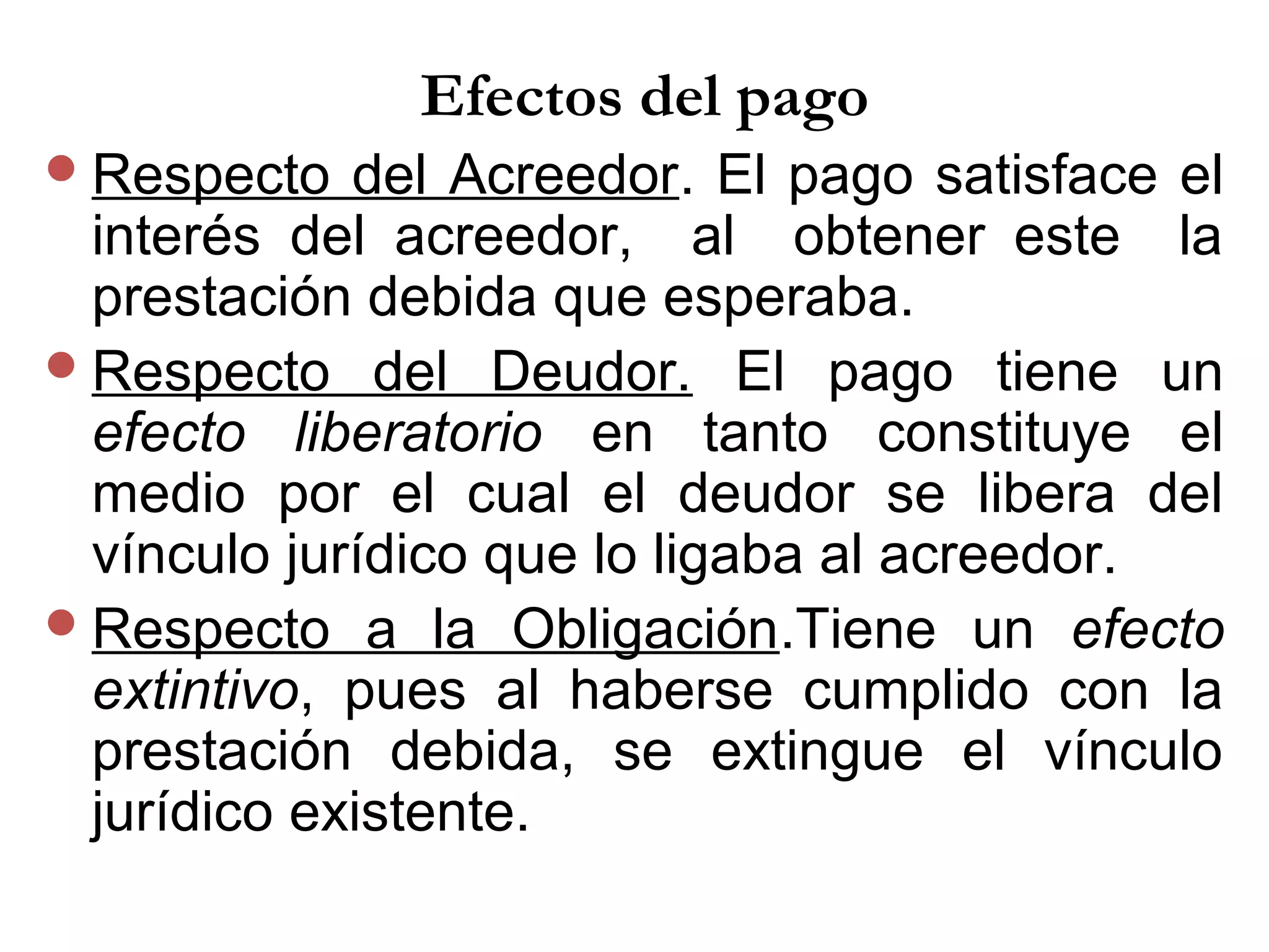 Efectos del pago
 Respecto   del Acreedor. El pago satisface el
  interés del acreedor, al obtener este la
  prestación debida que esperaba.
 Respecto del Deudor. El pago tiene un
  efecto liberatorio en tanto constituye el
  medio por el cual el deudor se libera del
  vínculo jurídico que lo ligaba al acreedor.
 Respecto a la Obligación.Tiene un efecto
  extintivo, pues al haberse cumplido con la
  prestación debida, se extingue el vínculo
  jurídico existente.
 