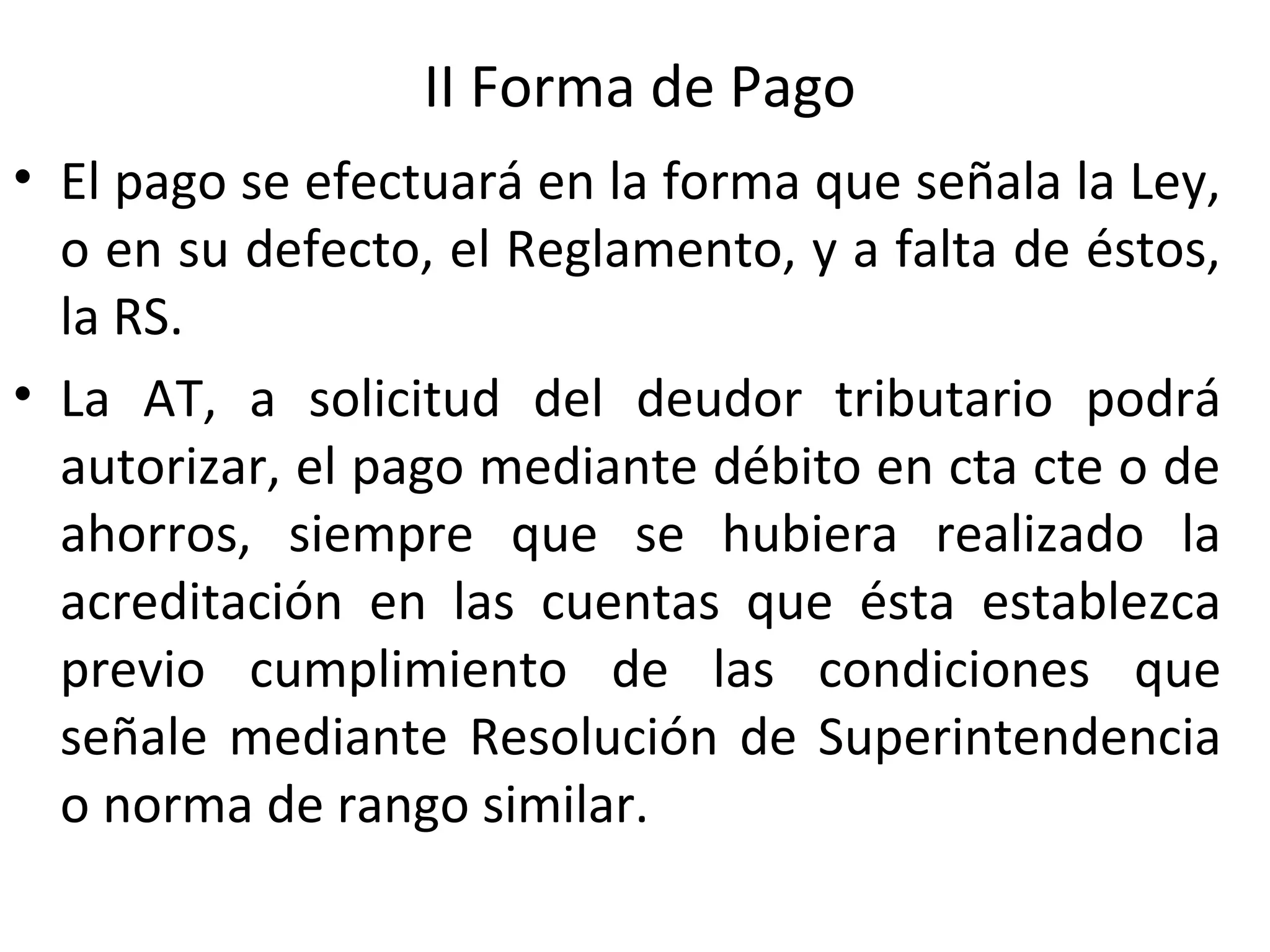 II Forma de Pago
• El pago se efectuará en la forma que señala la Ley,
  o en su defecto, el Reglamento, y a falta de éstos,
  la RS.
• La AT, a solicitud del deudor tributario podrá
  autorizar, el pago mediante débito en cta cte o de
  ahorros, siempre que se hubiera realizado la
  acreditación en las cuentas que ésta establezca
  previo cumplimiento de las condiciones que
  señale mediante Resolución de Superintendencia
  o norma de rango similar.
 