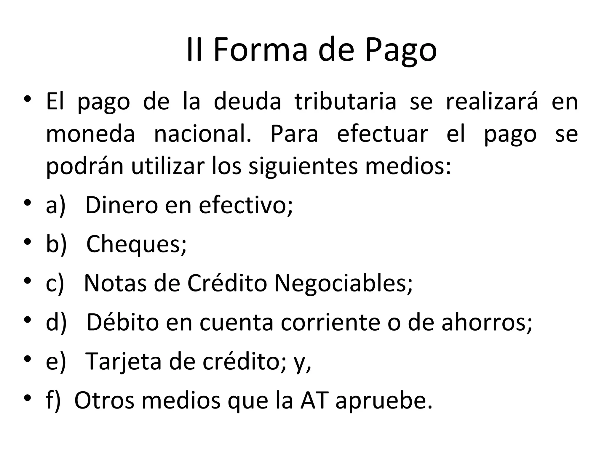 II Forma de Pago
• El pago de la deuda tributaria se realizará en
  moneda nacional. Para efectuar el pago se
  podrán utilizar los siguientes medios:
• a) Dinero en efectivo;
• b) Cheques;
• c) Notas de Crédito Negociables;
• d) Débito en cuenta corriente o de ahorros;
• e) Tarjeta de crédito; y,
• f) Otros medios que la AT apruebe.
 