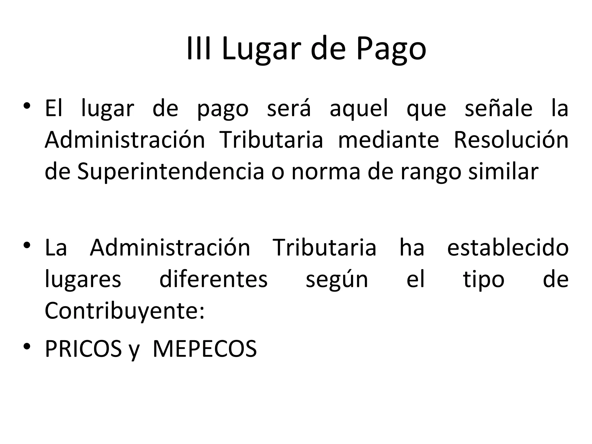 III Lugar de Pago
• El lugar de pago será aquel que señale la
  Administración Tributaria mediante Resolución
  de Superintendencia o norma de rango similar

• La Administración Tributaria ha establecido
  lugares diferentes según el tipo de
  Contribuyente:
• PRICOS y MEPECOS
 