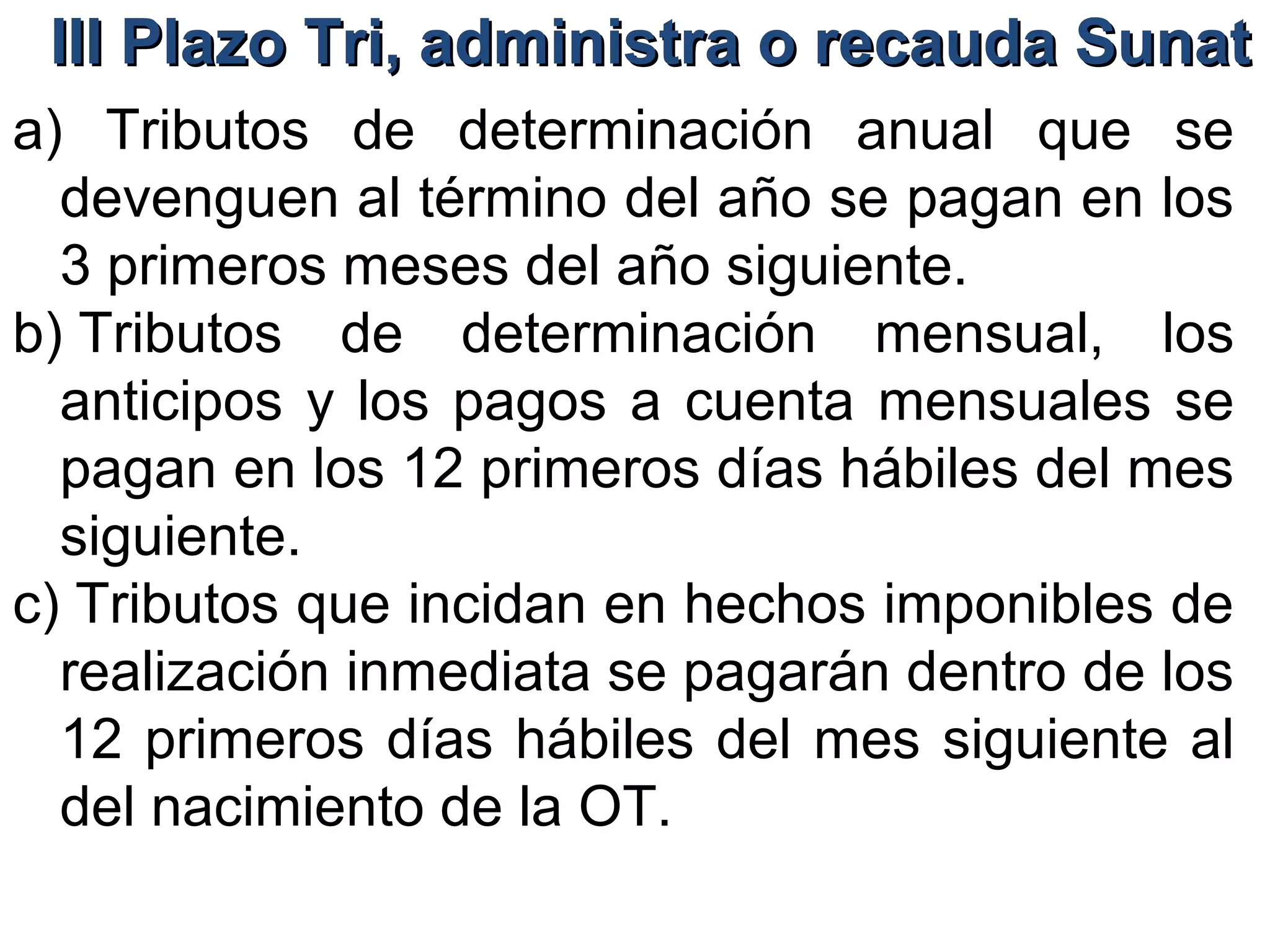 III Plazo Tri, administra o recauda Sunat
a) Tributos de determinación anual que se
  devenguen al término del año se pagan en los
  3 primeros meses del año siguiente.
b) Tributos de determinación mensual, los
  anticipos y los pagos a cuenta mensuales se
  pagan en los 12 primeros días hábiles del mes
  siguiente.
c) Tributos que incidan en hechos imponibles de
  realización inmediata se pagarán dentro de los
  12 primeros días hábiles del mes siguiente al
  del nacimiento de la OT.
 