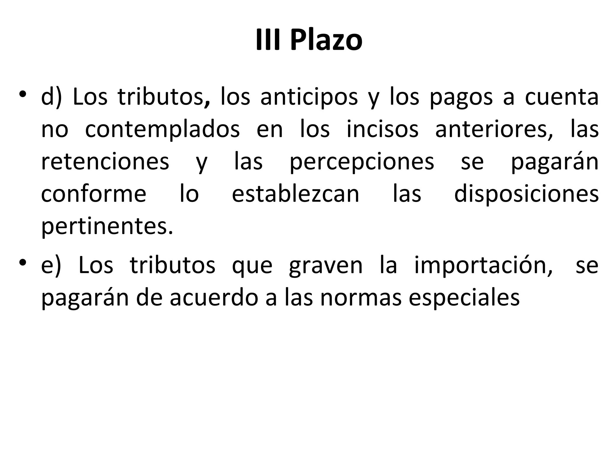 III Plazo
• d) Los tributos, los anticipos y los pagos a cuenta
  no contemplados en los incisos anteriores, las
  retenciones y las percepciones se pagarán
  conforme lo establezcan las disposiciones
  pertinentes.
• e) Los tributos que graven la importación, se
  pagarán de acuerdo a las normas especiales
 