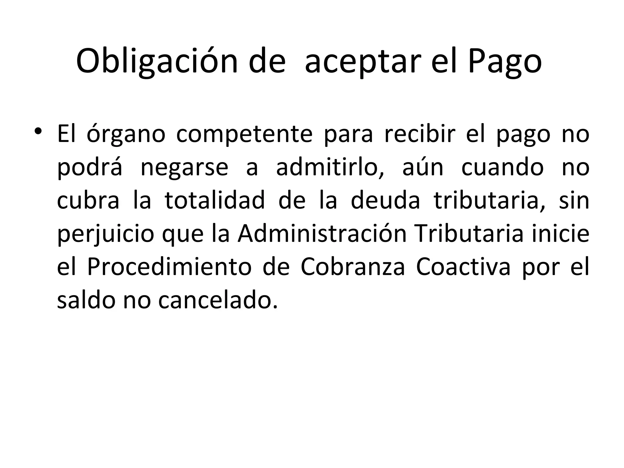 Obligación de aceptar el Pago
• El órgano competente para recibir el pago no
  podrá negarse a admitirlo, aún cuando no
  cubra la totalidad de la deuda tributaria, sin
  perjuicio que la Administración Tributaria inicie
  el Procedimiento de Cobranza Coactiva por el
  saldo no cancelado.
 