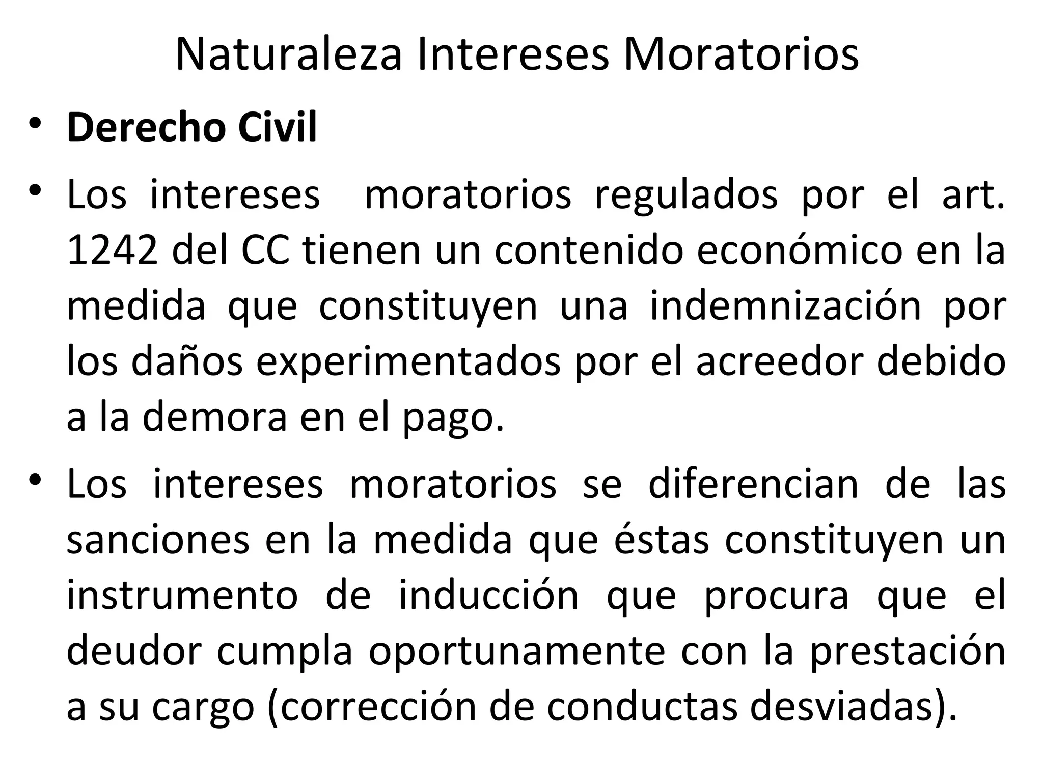 Naturaleza Intereses Moratorios
• Derecho Civil
• Los intereses moratorios regulados por el art.
  1242 del CC tienen un contenido económico en la
  medida que constituyen una indemnización por
  los daños experimentados por el acreedor debido
  a la demora en el pago.
• Los intereses moratorios se diferencian de las
  sanciones en la medida que éstas constituyen un
  instrumento de inducción que procura que el
  deudor cumpla oportunamente con la prestación
  a su cargo (corrección de conductas desviadas).
 