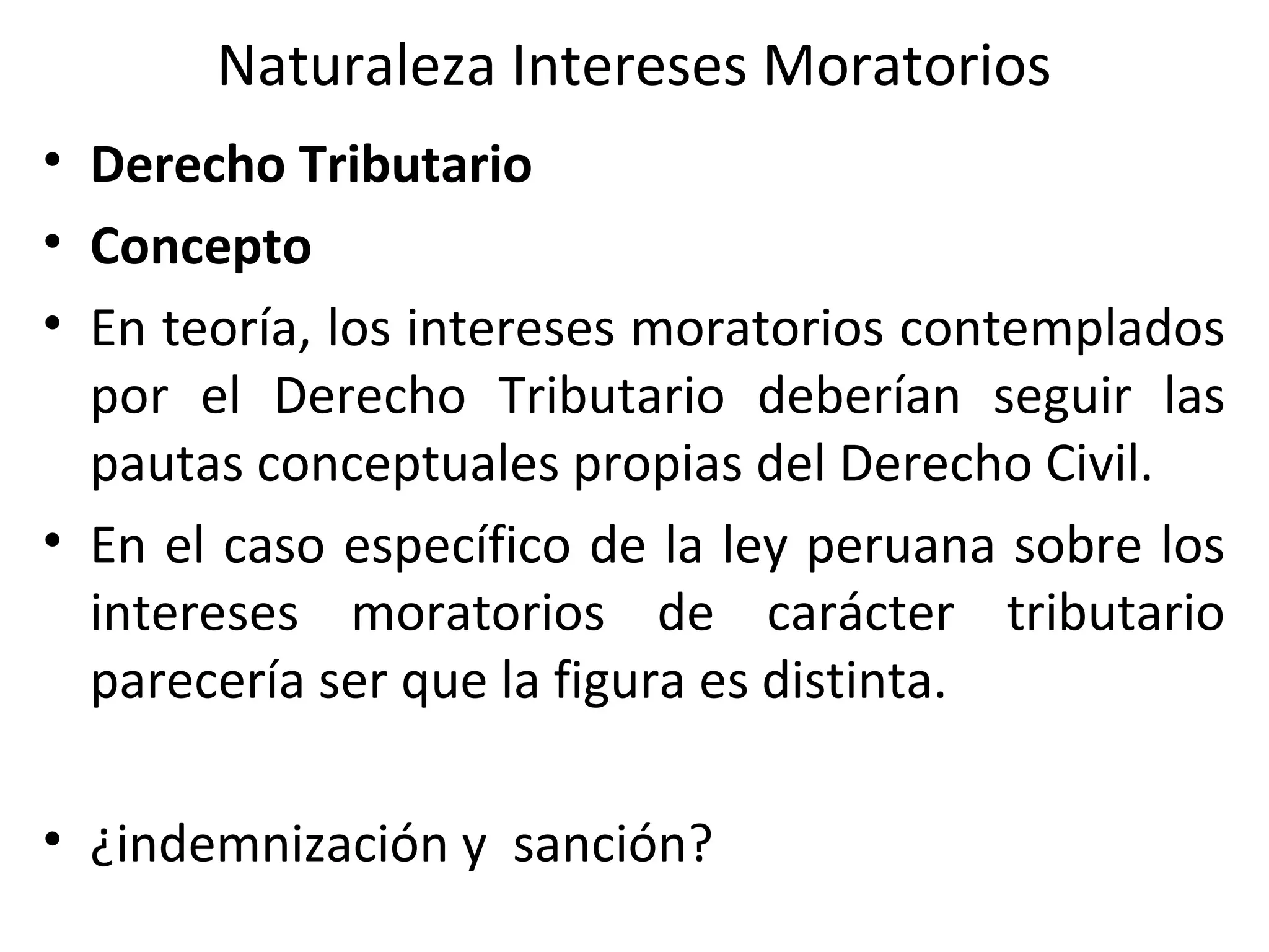 Naturaleza Intereses Moratorios
• Derecho Tributario
• Concepto
• En teoría, los intereses moratorios contemplados
  por el Derecho Tributario deberían seguir las
  pautas conceptuales propias del Derecho Civil.
• En el caso específico de la ley peruana sobre los
  intereses moratorios de carácter tributario
  parecería ser que la figura es distinta.

• ¿indemnización y sanción?
 