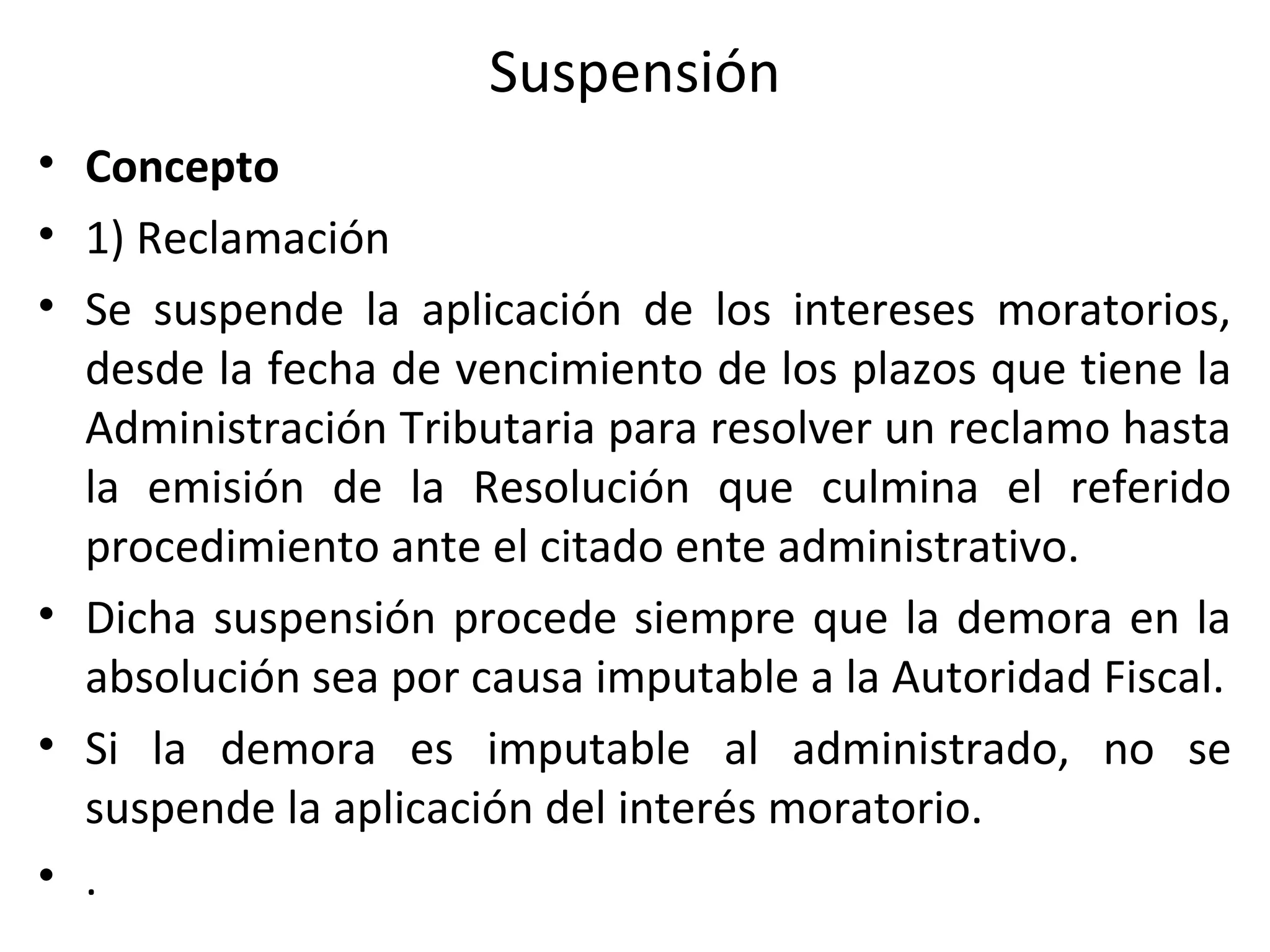 Suspensión
• Concepto
• 1) Reclamación
• Se suspende la aplicación de los intereses moratorios,
  desde la fecha de vencimiento de los plazos que tiene la
  Administración Tributaria para resolver un reclamo hasta
  la emisión de la Resolución que culmina el referido
  procedimiento ante el citado ente administrativo.
• Dicha suspensión procede siempre que la demora en la
  absolución sea por causa imputable a la Autoridad Fiscal.
• Si la demora es imputable al administrado, no se
  suspende la aplicación del interés moratorio.
• .
 