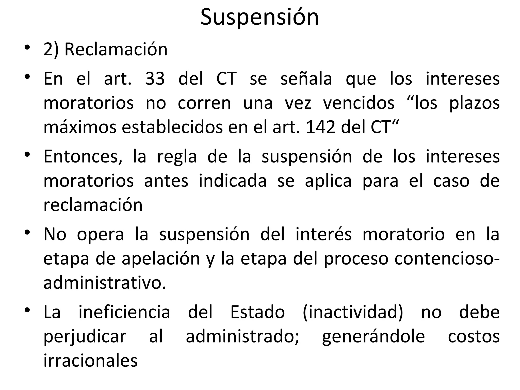 Suspensión
• 2) Reclamación
• En el art. 33 del CT se señala que los intereses
  moratorios no corren una vez vencidos “los plazos
  máximos establecidos en el art. 142 del CT“
• Entonces, la regla de la suspensión de los intereses
  moratorios antes indicada se aplica para el caso de
  reclamación
• No opera la suspensión del interés moratorio en la
  etapa de apelación y la etapa del proceso contencioso-
  administrativo.
• La ineficiencia del Estado (inactividad) no debe
  perjudicar al administrado; generándole costos
  irracionales
 