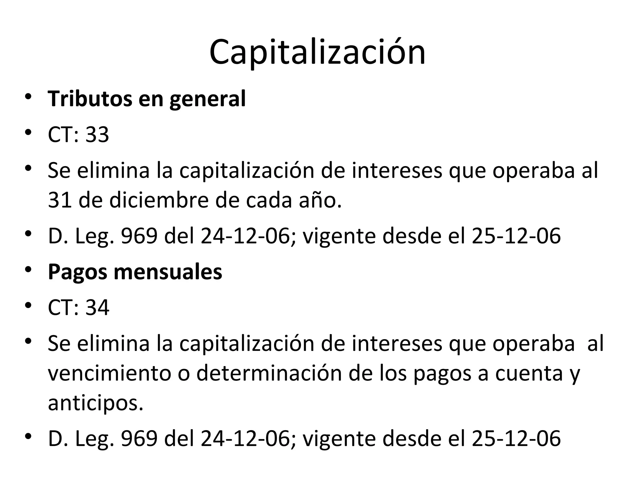 Capitalización
• Tributos en general
• CT: 33
• Se elimina la capitalización de intereses que operaba al
  31 de diciembre de cada año.
• D. Leg. 969 del 24-12-06; vigente desde el 25-12-06
• Pagos mensuales
• CT: 34
• Se elimina la capitalización de intereses que operaba al
  vencimiento o determinación de los pagos a cuenta y
  anticipos.
• D. Leg. 969 del 24-12-06; vigente desde el 25-12-06
 