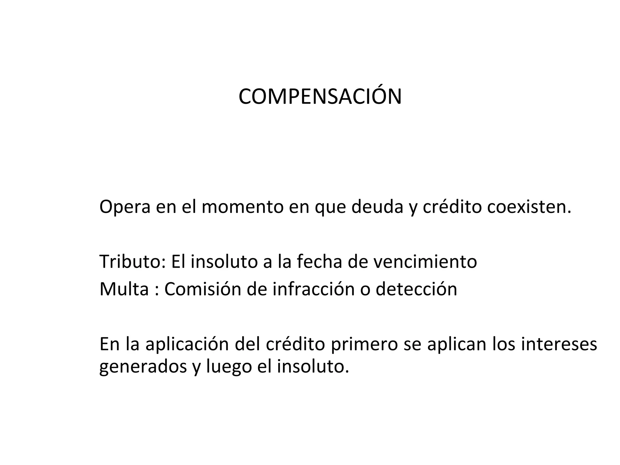 COMPENSACIÓN



Opera en el momento en que deuda y crédito coexisten.

Tributo: El insoluto a la fecha de vencimiento
Multa : Comisión de infracción o detección

En la aplicación del crédito primero se aplican los intereses
generados y luego el insoluto.
 