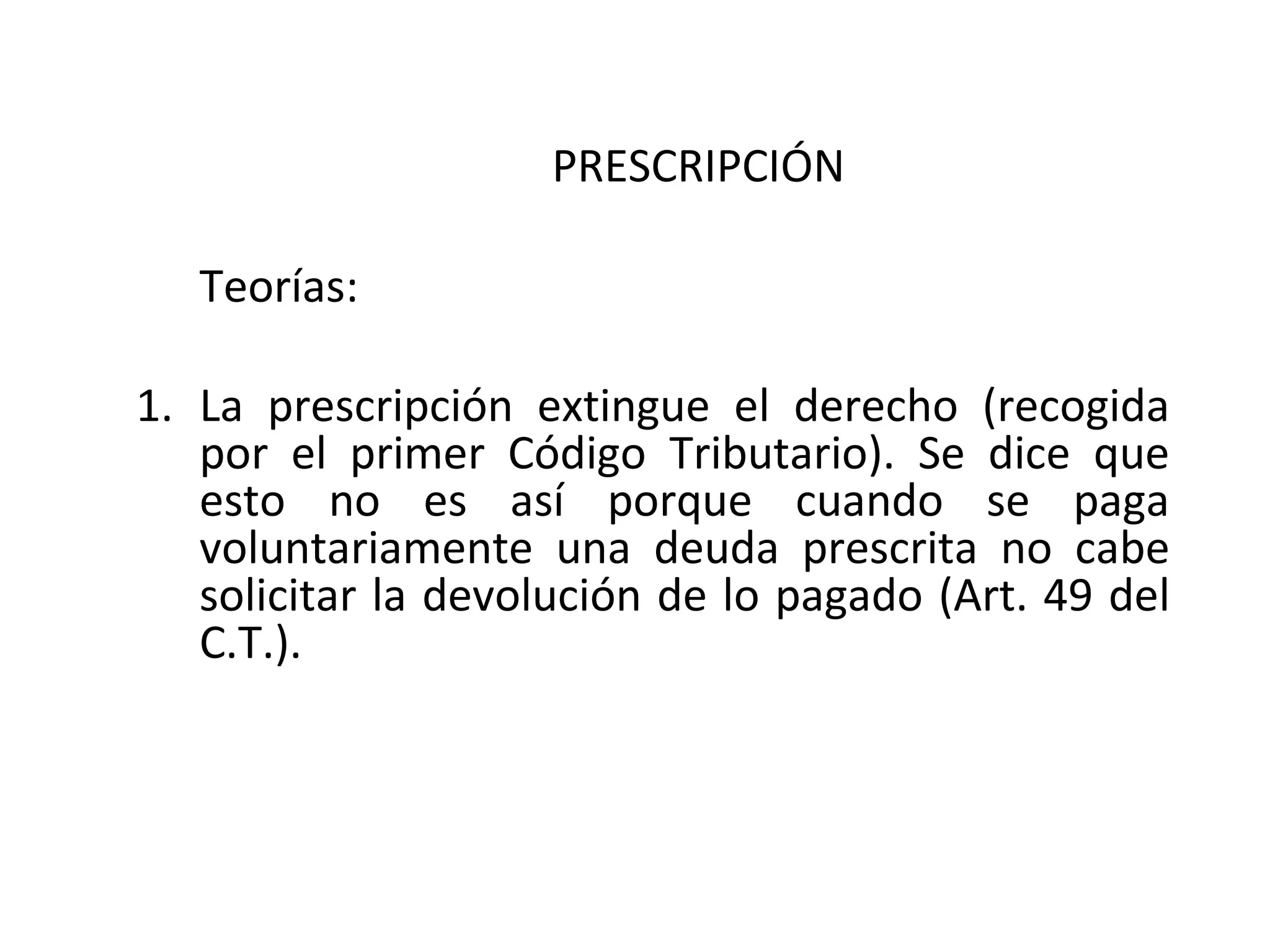 PRESCRIPCIÓN

   Teorías:

1. La prescripción extingue el derecho (recogida
   por el primer Código Tributario). Se dice que
   esto no es así porque cuando se paga
   voluntariamente una deuda prescrita no cabe
   solicitar la devolución de lo pagado (Art. 49 del
   C.T.).
 
