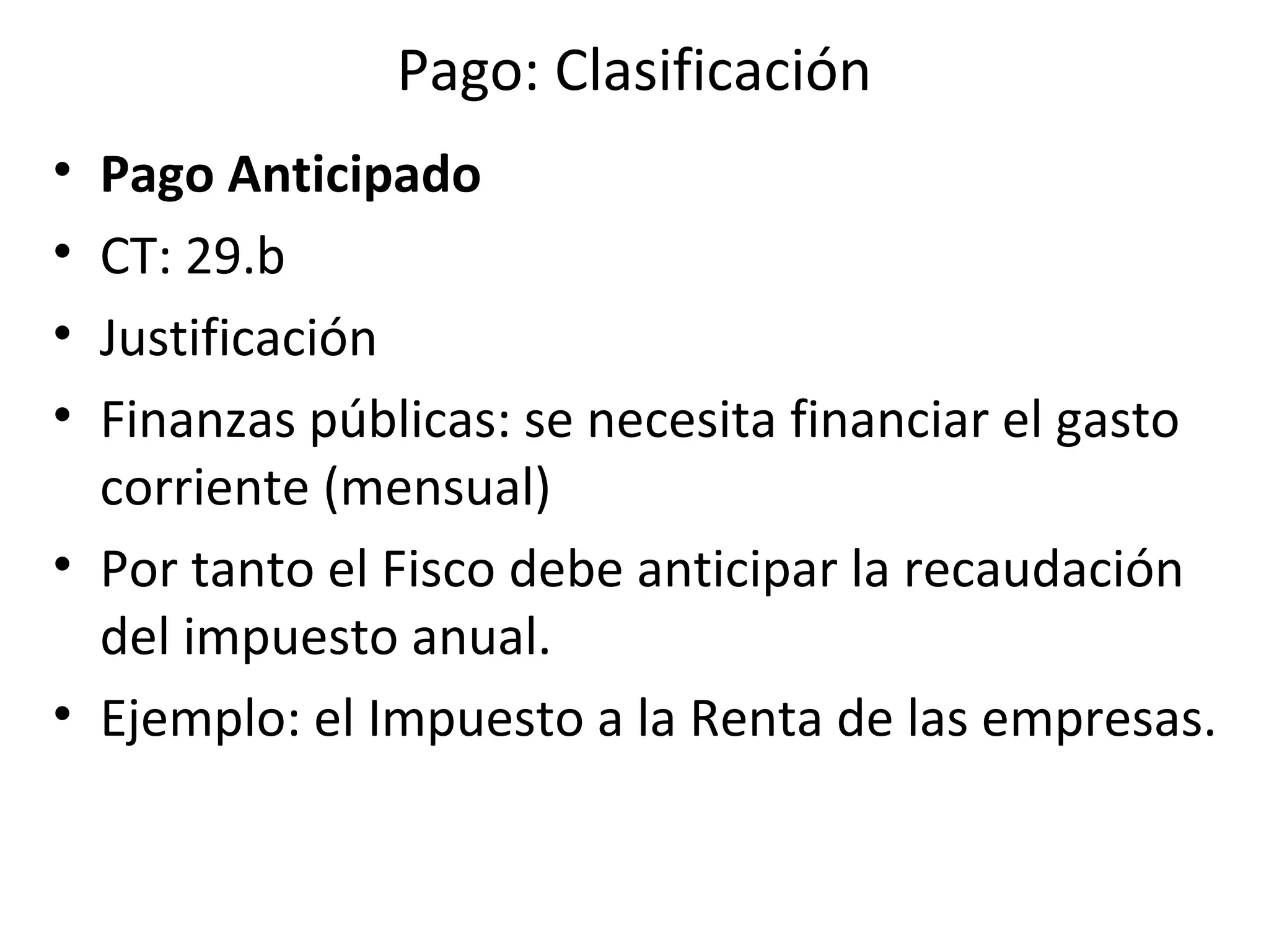 Pago: Clasificación
• Pago Anticipado
• CT: 29.b
• Justificación
• Finanzas públicas: se necesita financiar el gasto
  corriente (mensual)
• Por tanto el Fisco debe anticipar la recaudación
  del impuesto anual.
• Ejemplo: el Impuesto a la Renta de las empresas.
 