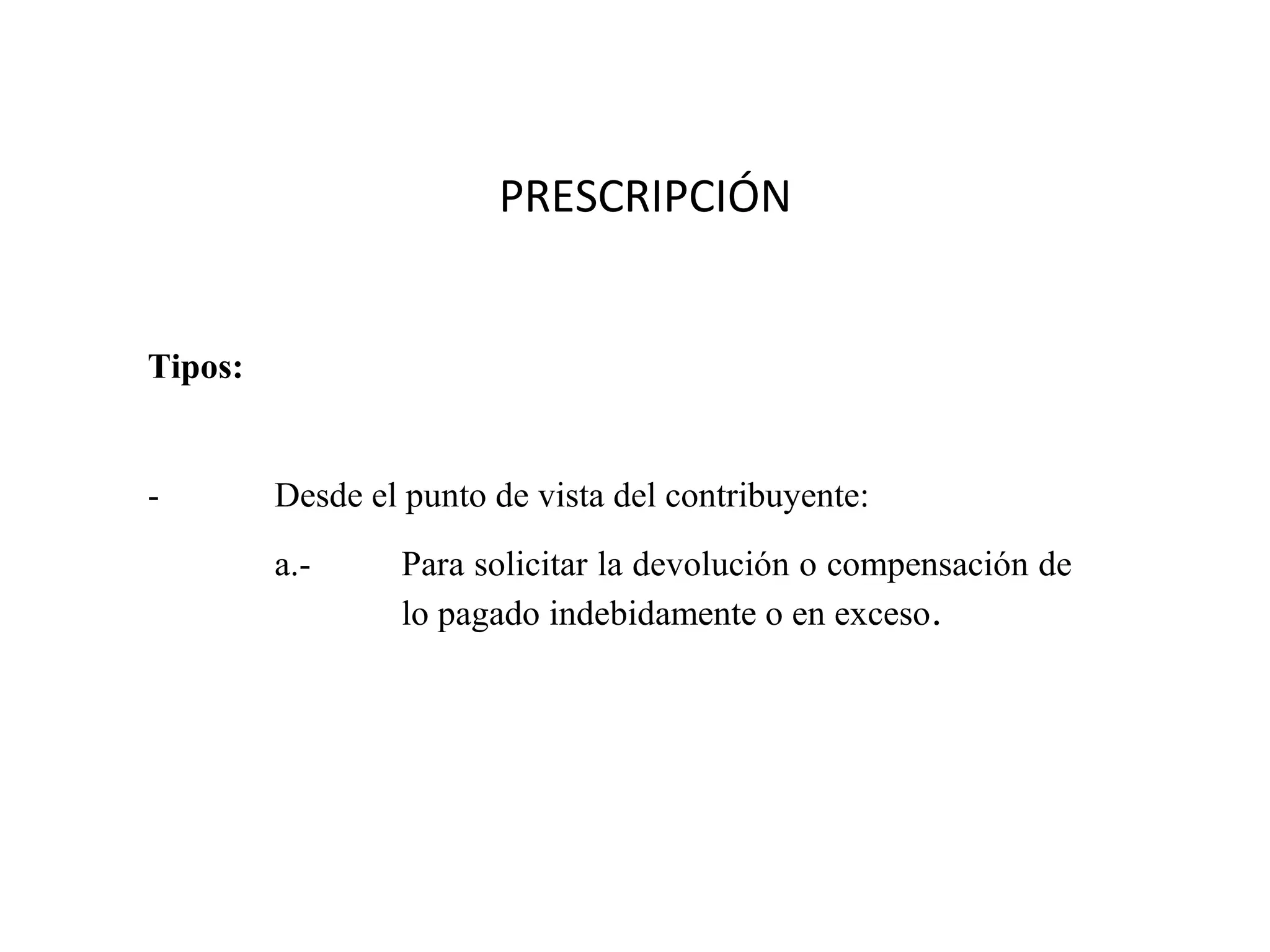 PRESCRIPCIÓN


Tipos:


-        Desde el punto de vista del contribuyente:
         a.-     Para solicitar la devolución o compensación de
                 lo pagado indebidamente o en exceso.
 