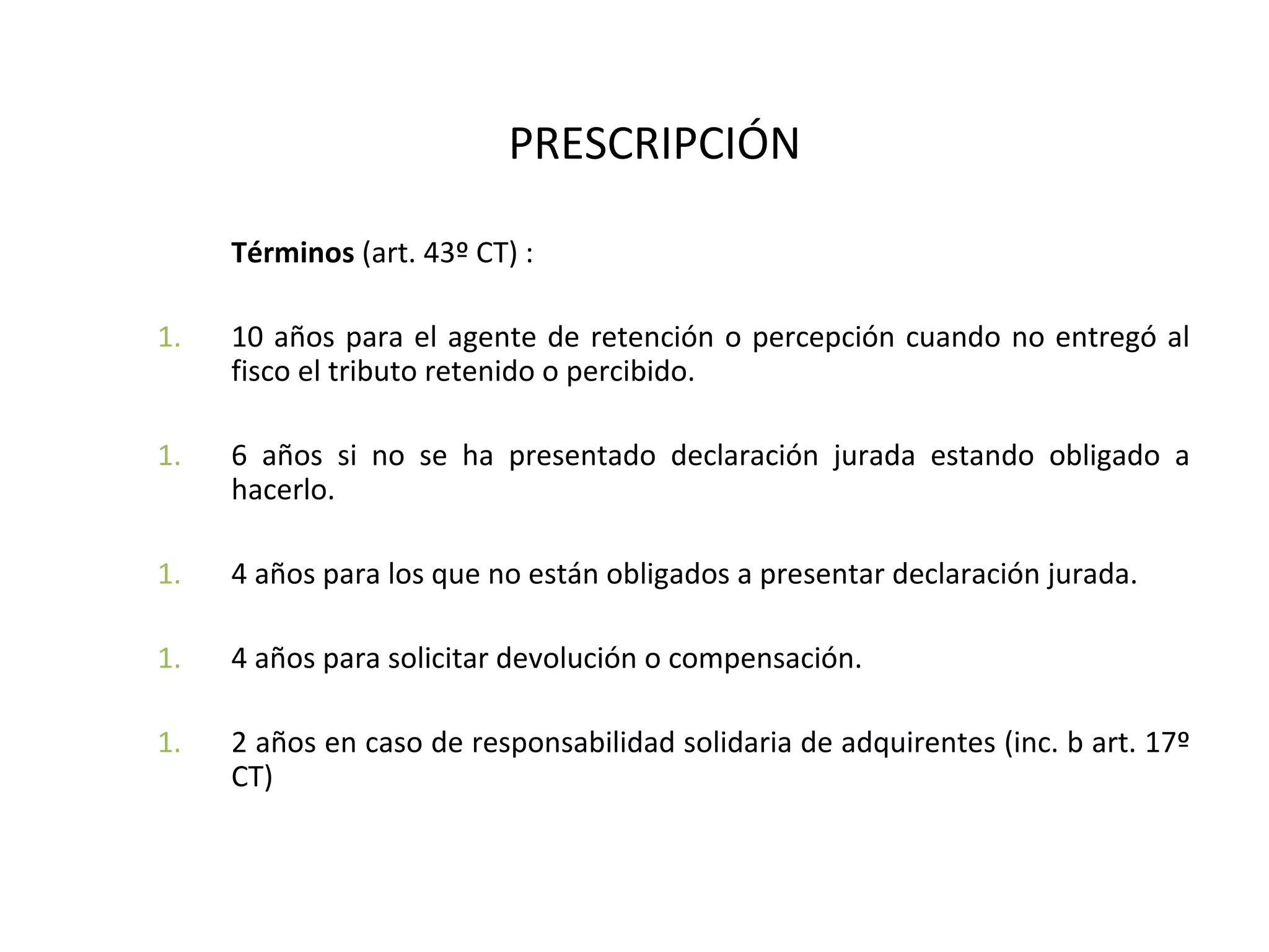 PRESCRIPCIÓN

     Términos (art. 43º CT) :

1.   10 años para el agente de retención o percepción cuando no entregó al
     fisco el tributo retenido o percibido.

1.   6 años si no se ha presentado declaración jurada estando obligado a
     hacerlo.

1.   4 años para los que no están obligados a presentar declaración jurada.

1.   4 años para solicitar devolución o compensación.

1.   2 años en caso de responsabilidad solidaria de adquirentes (inc. b art. 17º
     CT)
 
