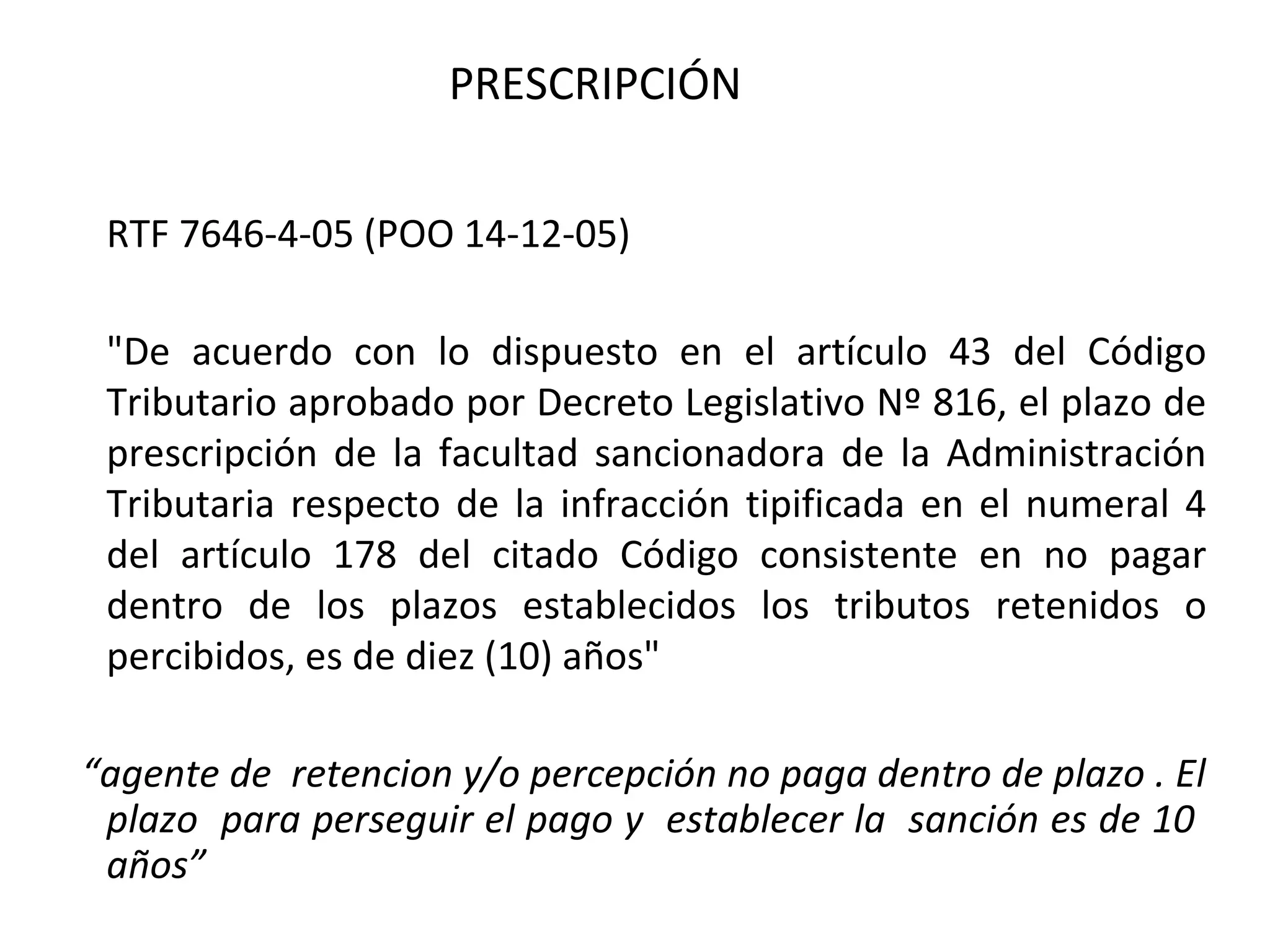PRESCRIPCIÓN

 RTF 7646-4-05 (POO 14-12-05)

 "De acuerdo con lo dispuesto en el artículo 43 del Código
 Tributario aprobado por Decreto Legislativo Nº 816, el plazo de
 prescripción de la facultad sancionadora de la Administración
 Tributaria respecto de la infracción tipificada en el numeral 4
 del artículo 178 del citado Código consistente en no pagar
 dentro de los plazos establecidos los tributos retenidos o
 percibidos, es de diez (10) años"

“agente de retencion y/o percepción no paga dentro de plazo . El
 plazo para perseguir el pago y establecer la sanción es de 10
 años”
 
