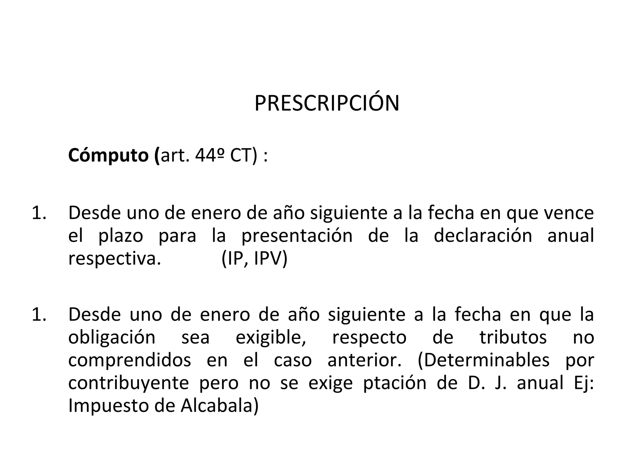 PRESCRIPCIÓN

    Cómputo (art. 44º CT) :

1. Desde uno de enero de año siguiente a la fecha en que vence
   el plazo para la presentación de la declaración anual
   respectiva.     (IP, IPV)

1. Desde uno de enero de año siguiente a la fecha en que la
   obligación sea exigible, respecto de tributos no
   comprendidos en el caso anterior. (Determinables por
   contribuyente pero no se exige ptación de D. J. anual Ej:
   Impuesto de Alcabala)
 
