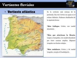 Vertientes fluviales
• Vertiente atlántica Es la vertiente más extensa de la
península. Sus ríos vierten sus aguas en el
océano Atlántico. Podemos clasificarlos de
la siguiente forma:
*Ríos Gallegos. Cortos, con caudal
abundante.
*Ríos que atraviesan la Meseta.
Largos y tranquilos, con caudal abundante
por tener cuencas amplias. Régimen
irregular con fuertes estiajes.
*Ríos andaluces. Cortos y de caudal
irregular, excepto el Guadalquivir.
 