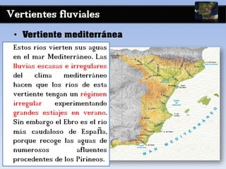 Vertientes fluviales
• Vertiente mediterránea
Estos ríos vierten sus aguas
en el mar Mediterráneo. Las
lluvias escasas e irregulares
del clima mediterráneo
hacen que los ríos de esta
vertiente tengan un régimen
irregular experimentando
grandes estiajes en verano.
Sin embargo el Ebro es el río
más caudaloso de España,
porque recoge las aguas de
numerosos afluentes
procedentes de los Pirineos.
 