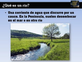 ¿Qué es un río?
• Una corriente de agua que discurre por un
cauce. En la Península, suelen desembocar
en el mar o en otro río
 