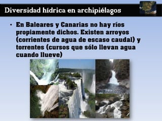 Diversidad hídrica en archipiélagos
• En Baleares y Canarias no hay ríos
propiamente dichos. Existen arroyos
(corrientes de agua de escaso caudal) y
torrentes (cursos que sólo llevan agua
cuando llueve)
 