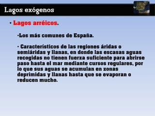 Lagos exógenos
• Lagos arréicos.
•Los más comunes de España.
• Característicos de las regiones áridas o
semiáridas y llanas, en donde las escasas aguas
recogidas no tienen fuerza suficiente para abrirse
paso hasta el mar mediante cursos regulares, por
lo que sus aguas se acumulan en zonas
deprimidas y llanas hasta que se evaporan o
reducen mucho.
 