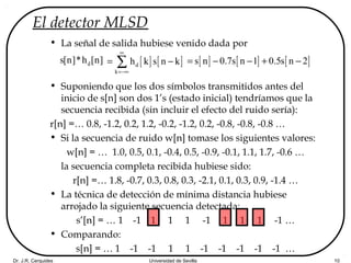 Dr. J.R. Cerquides Universidad de Sevilla 10
El detector MLSD
• La señal de salida hubiese venido dada por
• Suponiendo que los dos símbolos transmitidos antes del
inicio de s[n] son dos 1’s (estado inicial) tendríamos que la
secuencia recibida (sin incluir el efecto del ruido sería):
r[n] =… 0.8, -1.2, 0.2, 1.2, -0.2, -1.2, 0.2, -0.8, -0.8, -0.8 …
• Si la secuencia de ruido w[n] tomase los siguientes valores:
w[n] = … 1.0, 0.5, 0.1, -0.4, 0.5, -0.9, -0.1, 1.1, 1.7, -0.6 …
la secuencia completa recibida hubiese sido:
r[n] =… 1.8, -0.7, 0.3, 0.8, 0.3, -2.1, 0.1, 0.3, 0.9, -1.4 …
• La técnica de detección de mínima distancia hubiese
arrojado la siguiente secuencia detectada:
s’[n] = … 1 -1 1 1 1 -1 1 1 1 -1 …
• Comparando:
s[n] = … 1 -1 -1 1 1 -1 -1 -1 -1 -1 …
[ ] [ ]d
k
h k s n k
∞
=−∞
= −∑ds[n]*h [n] [ ] [ ] [ ]s n 0.7s n 1 0.5s n 2= − − + −
 
