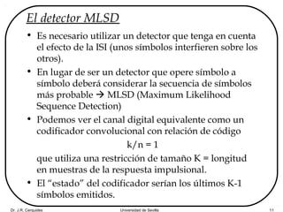Dr. J.R. Cerquides Universidad de Sevilla 11
El detector MLSD
• Es necesario utilizar un detector que tenga en cuenta
el efecto de la ISI (unos símbolos interfieren sobre los
otros).
• En lugar de ser un detector que opere símbolo a
símbolo deberá considerar la secuencia de símbolos
más probable  MLSD (Maximum Likelihood
Sequence Detection)
• Podemos ver el canal digital equivalente como un
codificador convolucional con relación de código
k/n = 1
que utiliza una restricción de tamaño K = longitud
en muestras de la respuesta impulsional.
• El “estado” del codificador serían los últimos K-1
símbolos emitidos.
 