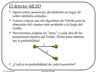 Dr. J.R. Cerquides Universidad de Sevilla 15
El detector MLSD
• Opera sobre secuencias de símbolos en lugar de
sobre símbolos aislados.
• Vamos a hacer uso del algoritmo de Viterbi para la
obtención del camino más probable a lo largo del
Trellis.
• Necesitamos asignar un “peso” a cada una de las
transiciones dentro del Trellis. Dicho peso debería
ser la probabilidad
• ¿Cuál es la probabilidad de cada transición?
a a
b
1
-1
 