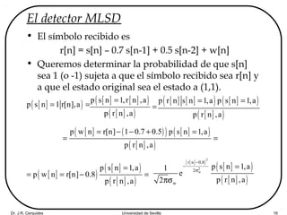 Dr. J.R. Cerquides Universidad de Sevilla 16
El detector MLSD
• El símbolo recibido es
r[n] = s[n] – 0.7 s[n-1] + 0.5 s[n-2] + w[n]
• Queremos determinar la probabilidad de que s[n]
sea 1 (o -1) sujeta a que el símbolo recibido sea r[n] y
a que el estado original sea el estado a (1,1).
[ ]( )p s n 1 r[n],a= = [ ] [ ]( )
[ ]( )
p s n 1,r n ,a
p r n ,a
=
=
[ ] [ ]( ) [ ]( )
[ ]( )
p r n s n 1,a p s n 1,a
p r n ,a
= =
[ ] ( )( ) [ ]( )
[ ]( )
p w n r[n] 1 0.7 0.5 p s n 1,a
p r n ,a
= − − + =
= =
[ ]( )
[ ]( )
[ ]( )
p s n 1,a
p w n r[n] 0.8
p r n ,a
=
= = − =
[ ]( )
[ ]( )
[ ]( )
2
2
w
r n 0.8
2
w
p s n 1,a1
e
p r n ,a2
−
−
σ
=
πσ
 