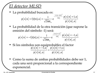 Dr. J.R. Cerquides Universidad de Sevilla 17
El detector MLSD
• La probabilidad buscada es:
• La probabilidad de la otra transición (que supone la
emisión del símbolo -1) será:
• Si los símbolos son equiprobables el factor
• Como la suma de ambas probabilidades debe ser 1,
cada una será proporcional a la correspondiente
exponencial.
[ ]( )
[ ]( )
[ ]( )
[ ]( )
2
2
w
r n 0.8
2
w
p s n 1,a1
p s n 1 r[n],a e
p r n ,a2
−
−
σ
=
= =
πσ
[ ]( )
[ ]( )
[ ]( )
[ ]( )
2
2
w
r n 1.2
2
w
p s n 1,a1
p s n 1 r[n],a e
p r n ,a2
+
−
σ
= −
= − =
πσ
[ ]( )
[ ]( )
[ ]( )
[ ]( )
p s n 1,a p s n 1,a
p r n ,a p r n ,a
= − =
=
 