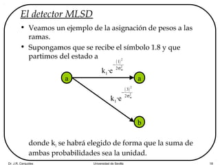 Dr. J.R. Cerquides Universidad de Sevilla 18
El detector MLSD
• Veamos un ejemplo de la asignación de pesos a las
ramas.
• Supongamos que se recibe el símbolo 1.8 y que
partimos del estado a
donde k1 se habrá elegido de forma que la suma de
ambas probabilidades sea la unidad.
a a
b
( )2
2
w
1
2
1k ·e
−
σ
( )2
2
w
3
2
1k ·e
−
σ
 