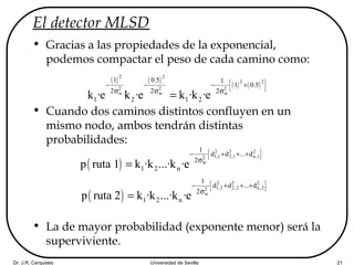 Dr. J.R. Cerquides Universidad de Sevilla 21
El detector MLSD
• Gracias a las propiedades de la exponencial,
podemos compactar el peso de cada camino como:
• Cuando dos caminos distintos confluyen en un
mismo nodo, ambos tendrán distintas
probabilidades:
• La de mayor probabilidad (exponente menor) será la
superviviente.
( ) ( )
( ) ( ){ }
2 2
2 2
2 2 2
w w w
1 0.5 1
1 0.5
2 2 2
1 2 1 2k ·e k ·e k ·k ·e
− − − +
σ σ σ
=
( )
{ }2 2 2
1,1 2,1 n ,12
w
1
d d ... d
2
1 2 np ruta 1 k ·k ...·k ·e
− + + +
σ
=
( )
{ }2 2 2
1,2 2,2 n,22
w
1
d d ... d
2
1 2 np ruta 2 k ·k ...·k ·e
− + + +
σ
=
 
