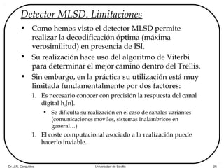 Dr. J.R. Cerquides Universidad de Sevilla 26
Detector MLSD. Limitaciones
• Como hemos visto el detector MLSD permite
realizar la decodificación óptima (máxima
verosimilitud) en presencia de ISI.
• Su realización hace uso del algoritmo de Viterbi
para determinar el mejor camino dentro del Trellis.
• Sin embargo, en la práctica su utilización está muy
limitada fundamentalmente por dos factores:
1. Es necesario conocer con precisión la respuesta del canal
digital hd[n].
• Se dificulta su realización en el caso de canales variantes
(comunicaciones móviles, sistemas inalámbricos en
general…)
1. El coste computacional asociado a la realización puede
hacerlo inviable.
 